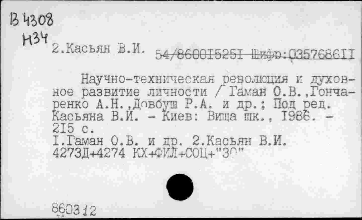 ﻿В Цъоз
изч
2.Касьян В.И.
54/860015251 -Шкфо^35768611
Научно-техническая революция и духовное развитие личности / Гйман О.В..Гончаренко А.Н..Довбуш Р.А. и др.; Под ред. Касьяна В.И. - Киев: Вища гак., 1986. -215 с. Х.Гаман О.В. и др. 2.Касьян В.И. 4273Д+4274 КХ+Ж1+С0Ц+"ЗП'’
860342